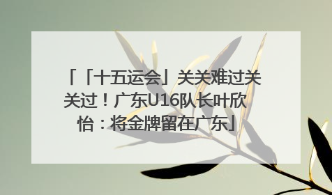 「十五运会」关关难过关关过！广东U16队长叶欣怡：将金牌留在广东