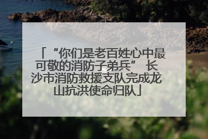 “你们是老百姓心中最可敬的消防子弟兵” 长沙市消防救援支队完成龙山抗洪使命归队