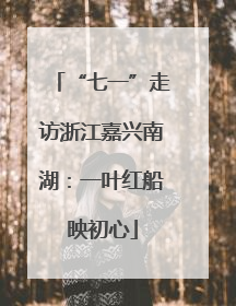 “七一”走访浙江嘉兴南湖：一叶红船映初心