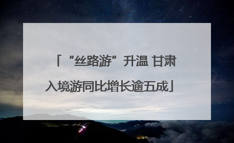 “丝路游”升温 甘肃入境游同比增长逾五成