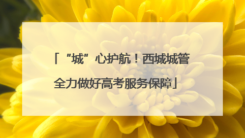 “城”心护航！西城城管全力做好高考服务保障