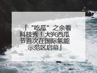 “吃瓜”之余看科技秀！大兴西瓜节首次在国际氢能示范区启幕