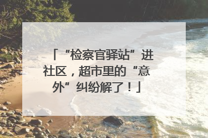 “检察官驿站”进社区，超市里的“意外”纠纷解了！