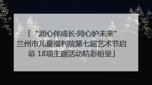 “润心伴成长·同心护未来” 兰州市儿童福利院第七届艺术节启幕 18项主题活动精彩纷呈