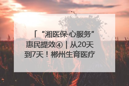 “湘医保·心服务”惠民提效④｜从20天到7天！郴州生育医疗费报销大提速