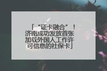 “证卡融合”！济南成功发放首张加载外国人工作许可信息的社保卡