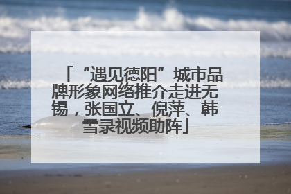 “遇见德阳”城市品牌形象网络推介走进无锡，张国立、倪萍、韩雪录视频助阵