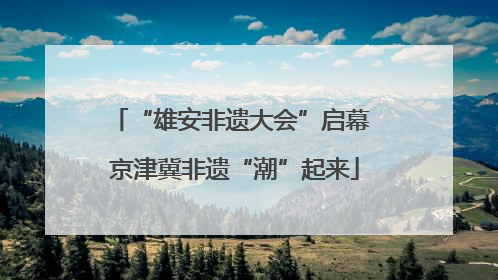 “雄安非遗大会”启幕 京津冀非遗“潮”起来