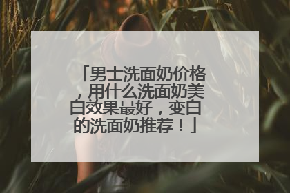 男士洗面奶价格，用什么洗面奶美白效果最好，变白的洗面奶推荐！