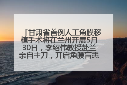 甘肃省首例人工角膜移植手术将在兰州开展5月30日，李绍伟教授赴兰亲自主刀，开启角膜盲患者复明新纪元