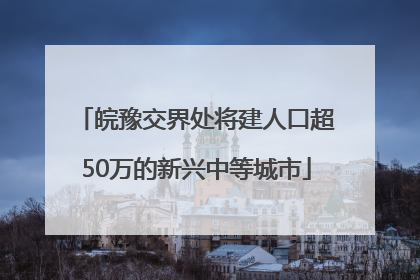 皖豫交界处将建人口超50万的新兴中等城市