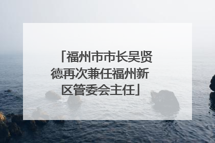 福州市市长吴贤德再次兼任福州新区管委会主任