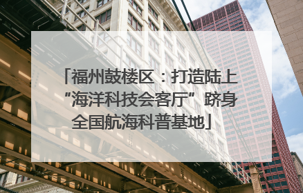 福州鼓楼区：打造陆上“海洋科技会客厅”跻身全国航海科普基地