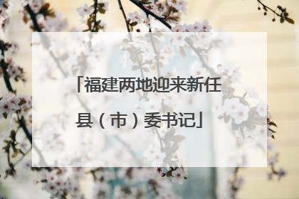 福建两地迎来新任县（市）委书记