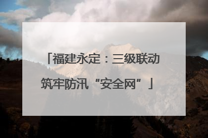 福建永定：三级联动筑牢防汛“安全网”
