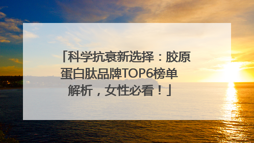 科学抗衰新选择：胶原蛋白肽品牌TOP6榜单解析，女性必看！