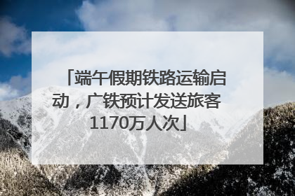 端午假期铁路运输启动，广铁预计发送旅客1170万人次