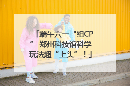 端午六一“组CP” 郑州科技馆科学玩法超“上头”！