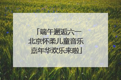 端午邂逅六一 北京怀柔儿童音乐嘉年华欢乐来啦