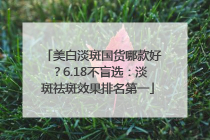 美白淡斑国货哪款好？6.18不盲选：淡斑祛斑效果排名第一