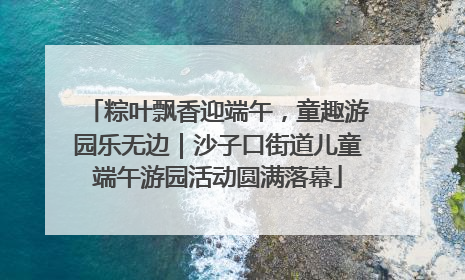 粽叶飘香迎端午，童趣游园乐无边｜沙子口街道儿童端午游园活动圆满落幕