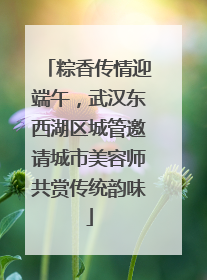 粽香传情迎端午，武汉东西湖区城管邀请城市美容师共赏传统韵味