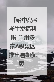 给中高考考生发福利啦 兰州多家A级景区推出暑期优惠