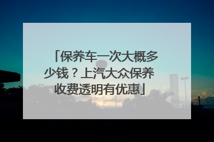 保养车一次大概多少钱？上汽大众保养收费透明有优惠