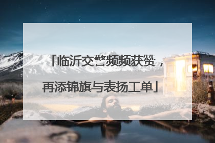 临沂交警频频获赞，再添锦旗与表扬工单