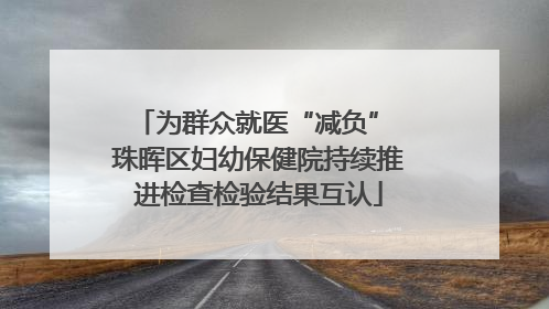 为群众就医“减负” 珠晖区妇幼保健院持续推进检查检验结果互认