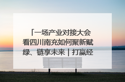一场产业对接大会 看四川南充如何聚新赋绿、链享未来｜打赢经济发展翻身仗