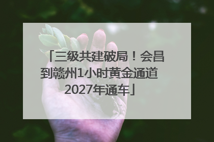 三级共建破局！会昌到赣州1小时黄金通道2027年通车