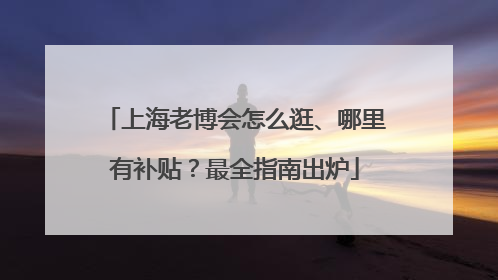 上海老博会怎么逛、哪里有补贴？最全指南出炉