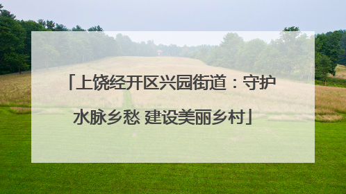 上饶经开区兴园街道：守护水脉乡愁 建设美丽乡村