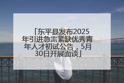 东平县发布2025年引进急需紧缺优秀青年人才初试公告，5月30日开展面谈