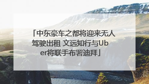 中东豪车之都将迎来无人驾驶出租 文远知行与Uber将联手布署迪拜