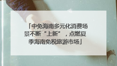 中免海南多元化消费场景不断“上新”，点燃夏季海南免税旅游市场