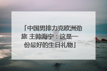 中国男排力克欧洲劲旅 主帅海宁：这是一份最好的生日礼物