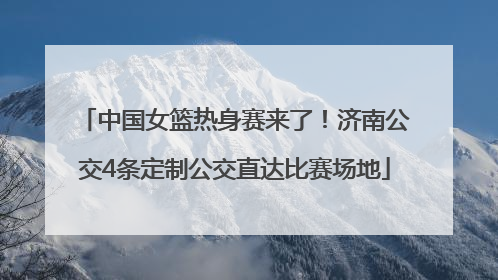 中国女篮热身赛来了！济南公交4条定制公交直达比赛场地