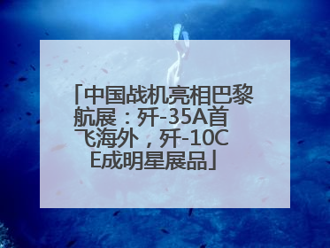 中国战机亮相巴黎航展：歼-35A首飞海外，歼-10CE成明星展品