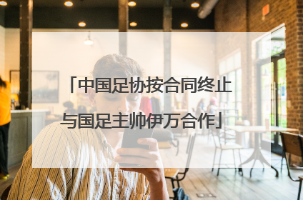 中国足协按合同终止与国足主帅伊万合作