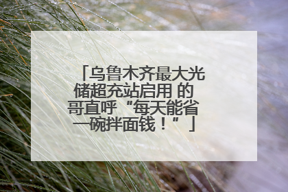 乌鲁木齐最大光储超充站启用 的哥直呼“每天能省一碗拌面钱！”
