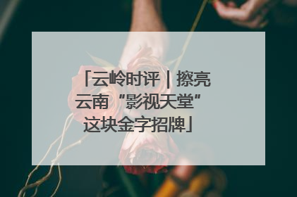 云岭时评｜擦亮云南“影视天堂”这块金字招牌