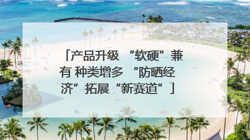 产品升级 “软硬”兼有 种类增多 “防晒经济”拓展“新赛道”