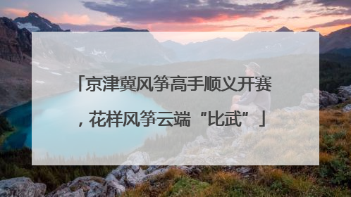 京津冀风筝高手顺义开赛，花样风筝云端“比武”
