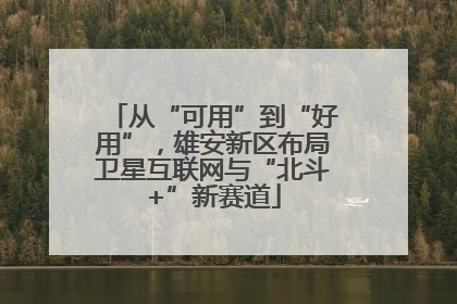 从“可用”到“好用”，雄安新区布局卫星互联网与“北斗+”新赛道