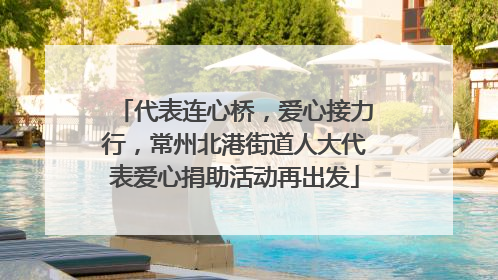 代表连心桥，爱心接力行，常州北港街道人大代表爱心捐助活动再出发