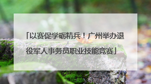 以赛促学砺精兵！广州举办退役军人事务员职业技能竞赛