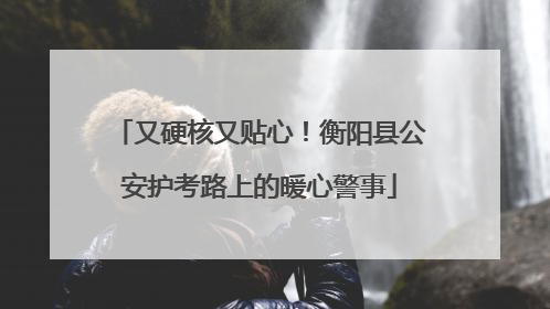 又硬核又贴心！衡阳县公安护考路上的暖心警事