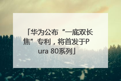 华为公布“一底双长焦”专利，将首发于Pura 80系列